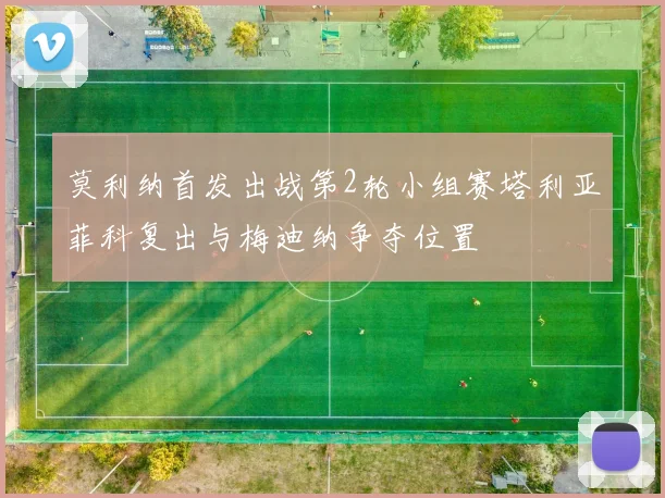 莫利纳首发出战第2轮小组赛塔利亚菲科复出与梅迪纳争夺位置