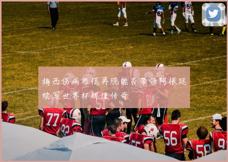梅西伤病恐慌再现能否带领阿根廷续写世界杯辉煌传奇