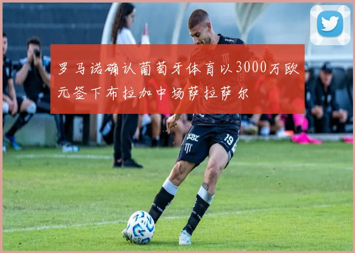 罗马诺确认葡萄牙体育以3000万欧元签下布拉加中场萨拉萨尔