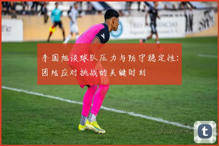 李国旭谈球队压力与防守稳定性：团结应对挑战的关键时刻