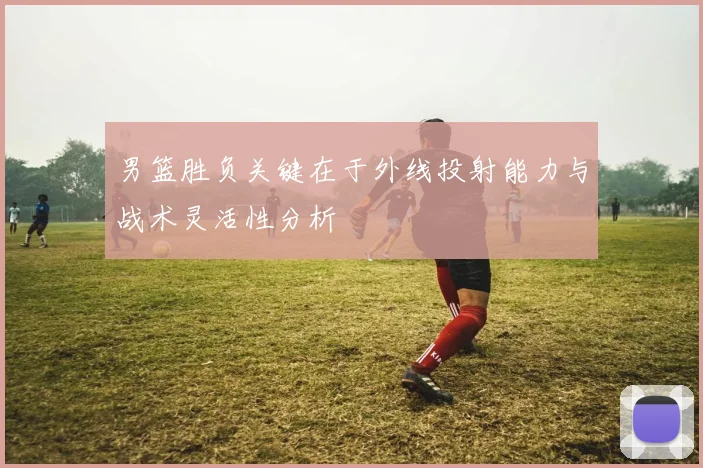 男篮胜负关键在于外线投射能力与战术灵活性分析