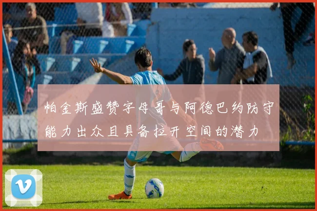 帕金斯盛赞字母哥与阿德巴约防守能力出众且具备拉开空间的潜力