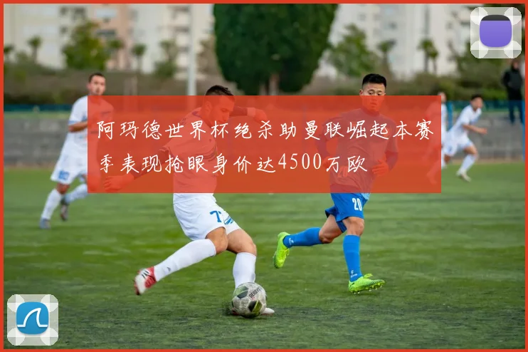 阿玛德世界杯绝杀助曼联崛起本赛季表现抢眼身价达4500万欧