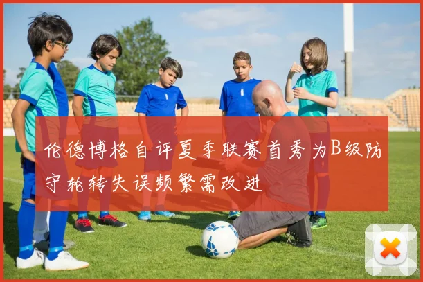伦德博格自评夏季联赛首秀为B级防守轮转失误频繁需改进