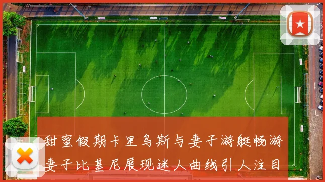 甜蜜假期卡里乌斯与妻子游艇畅游妻子比基尼展现迷人曲线引人注目