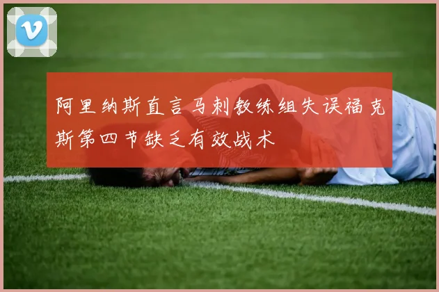阿里纳斯直言马刺教练组失误福克斯第四节缺乏有效战术
