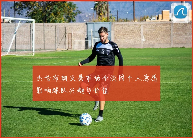 杰伦布朗交易市场冷淡因个人意愿影响球队兴趣与价值