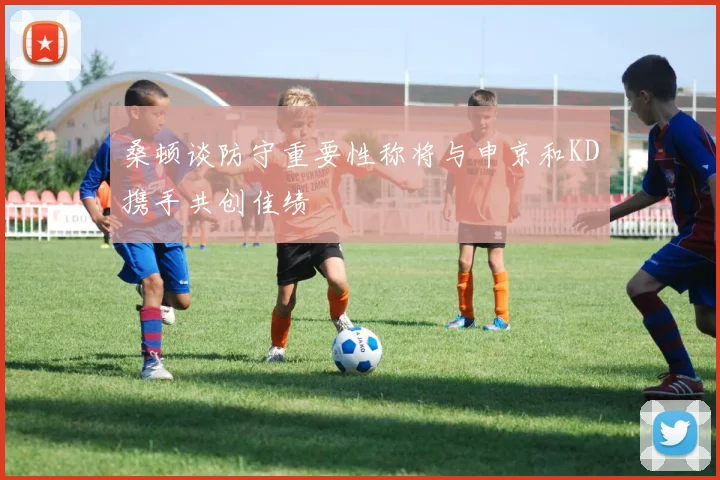桑顿谈防守重要性称将与申京和KD携手共创佳绩
