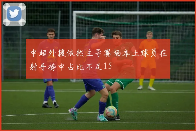 中超外援依然主导赛场本土球员在射手榜中占比不足15