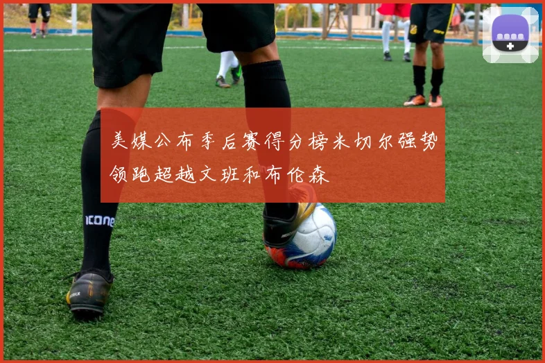 美媒公布季后赛得分榜米切尔强势领跑超越文班和布伦森