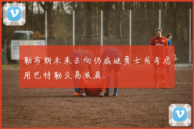 勒布朗未来去向仍成谜勇士或考虑用巴特勒交易浓眉
